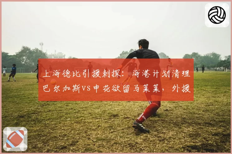 上海德比引援刺探:海港计划清理巴尔加斯vs申花欲留马莱莱,外援配置思路异同