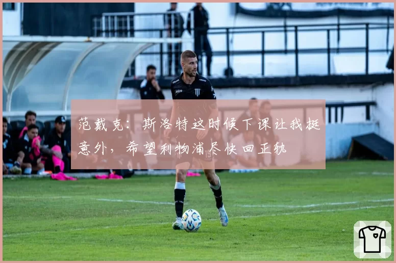 范戴克：斯洛特这时候下课让我挺意外，希望利物浦尽快回正轨