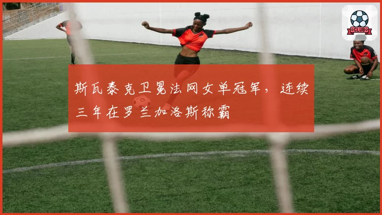 斯瓦泰克卫冕法网女单冠军,连续三年在罗兰加洛斯称霸
