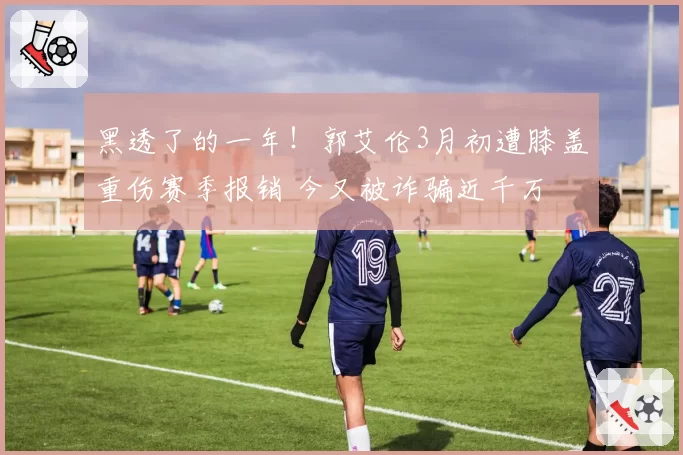 黑透了的一年！郭艾伦3月初遭膝盖重伤赛季报销 今又被诈骗近千万