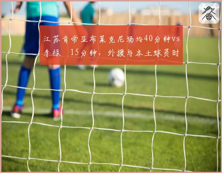 江苏肯帝亚布莱克尼场均40分钟vs李禄曈15分钟，外援与本土球员时间分配失衡