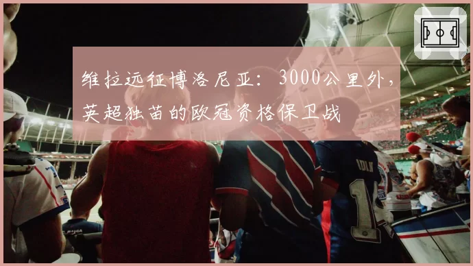 维拉远征博洛尼亚：3000公里外，英超独苗的欧冠资格保卫战
