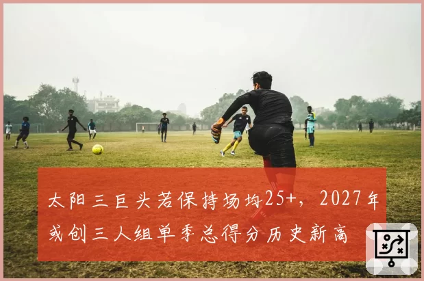 太阳三巨头若保持场均25+，2027年或创三人组单季总得分历史新高