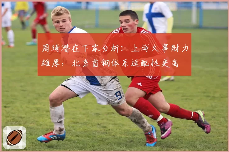 周琦潜在下家分析：上海久事财力雄厚，北京首钢体系适配性更高