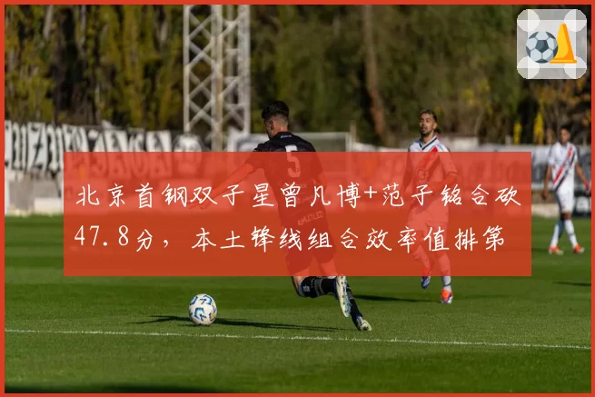 北京首钢双子星曾凡博+范子铭合砍47.8分,本土锋线组合效率值排第一
