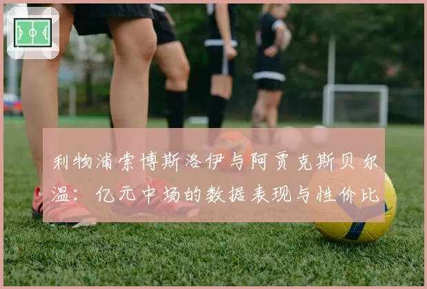 利物浦索博斯洛伊与阿贾克斯贝尔温：亿元中场的数据表现与性价比分析
