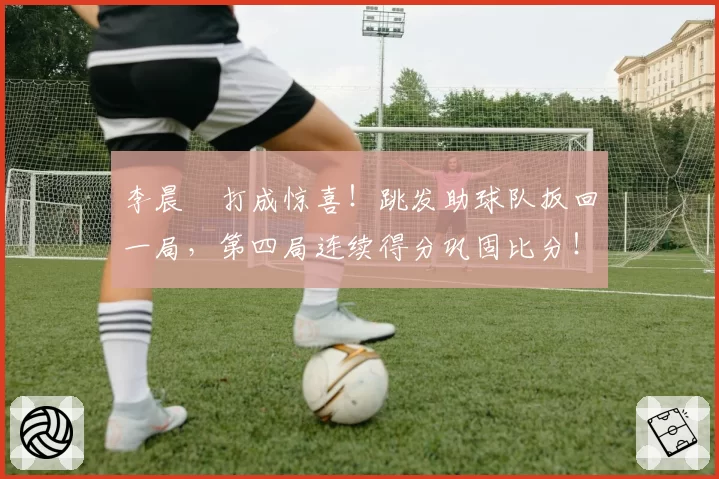 李晨瑄打成惊喜!跳发助球队扳回一局,第四局连续得分巩固比分!