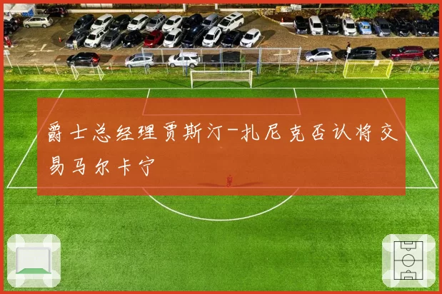 爵士总经理贾斯汀-扎尼克否认将交易马尔卡宁