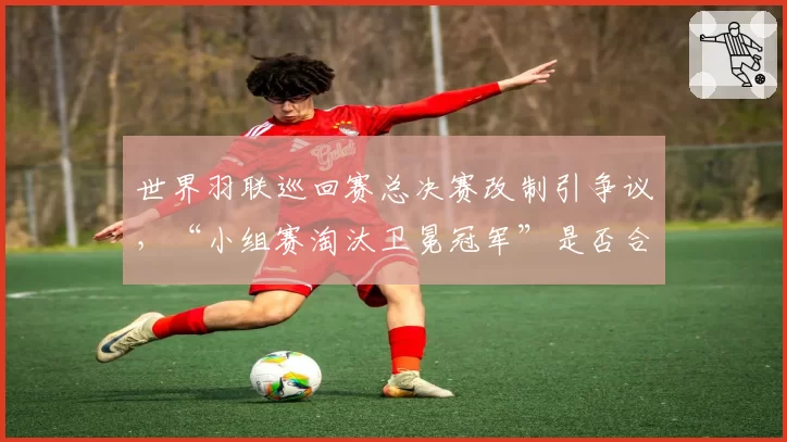 世界羽联巡回赛总决赛改制引争议，“小组赛淘汰卫冕冠军”是否合理？