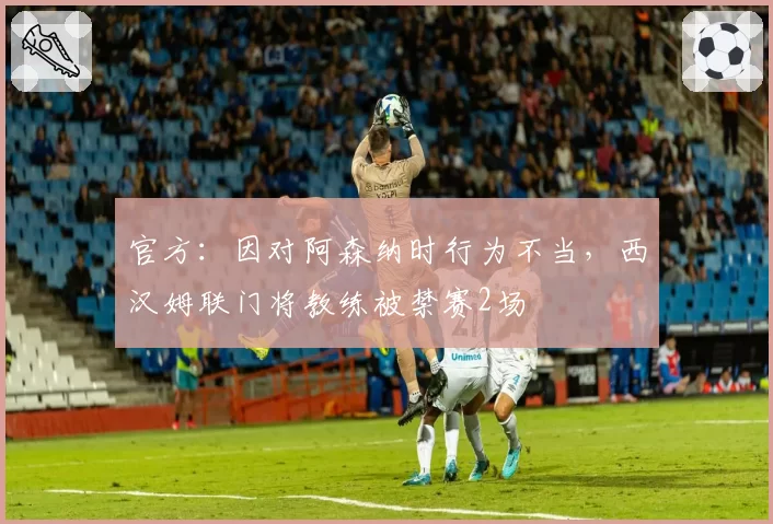 官方:因对阿森纳时行为不当,西汉姆联门将教练被禁赛2场