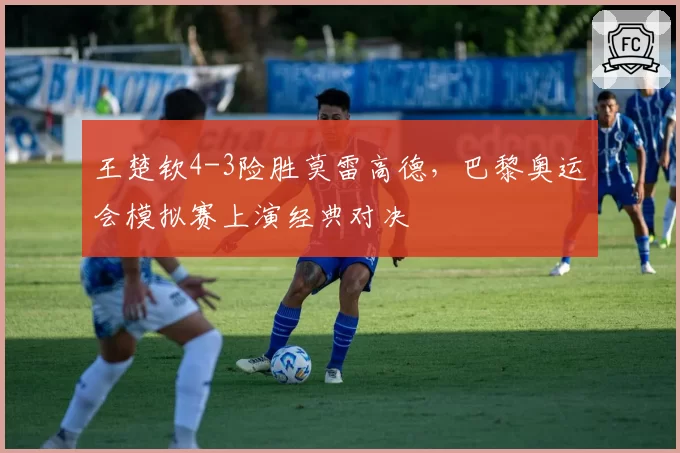 王楚钦4-3险胜莫雷高德，巴黎奥运会模拟赛上演经典对决