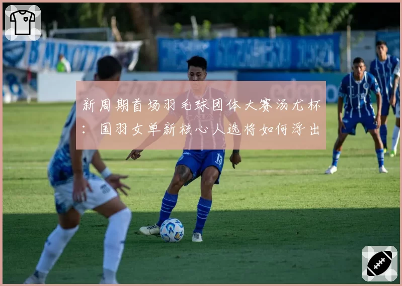 新周期首场羽毛球团体大赛汤尤杯:国羽女单新核心人选将如何浮出水面?