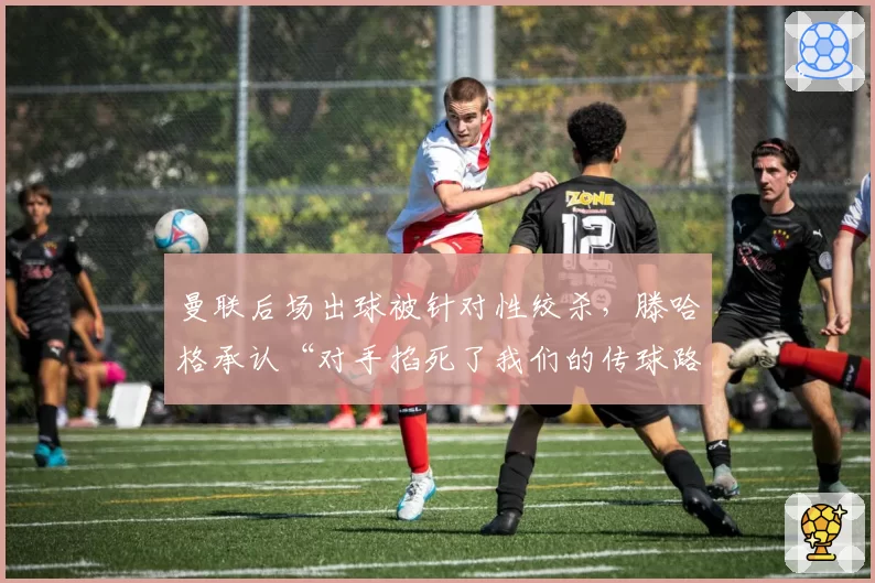 曼联后场出球被针对性绞杀，滕哈格承认“对手掐死了我们的传球路线”