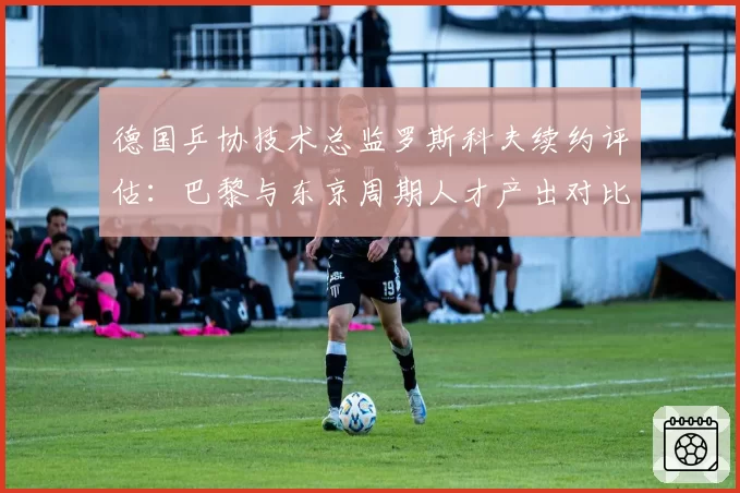 德国乒协技术总监罗斯科夫续约评估：巴黎与东京周期人才产出对比