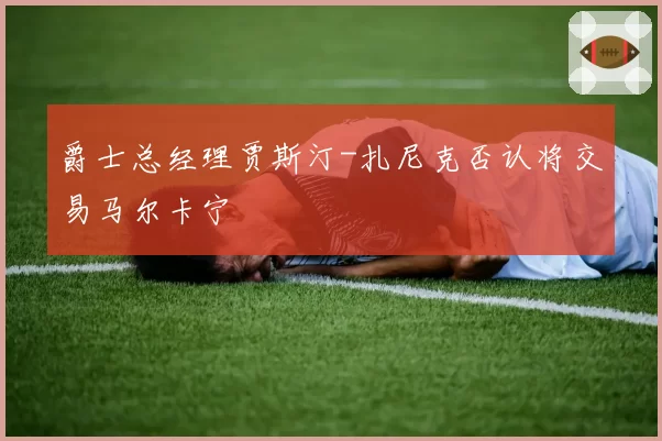 爵士总经理贾斯汀-扎尼克否认将交易马尔卡宁