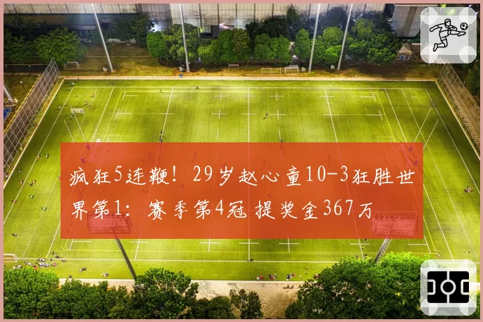 疯狂5连鞭！29岁赵心童10-3狂胜世界第1：赛季第4冠 提奖金367万