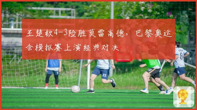 王楚钦4-3险胜莫雷高德，巴黎奥运会模拟赛上演经典对决