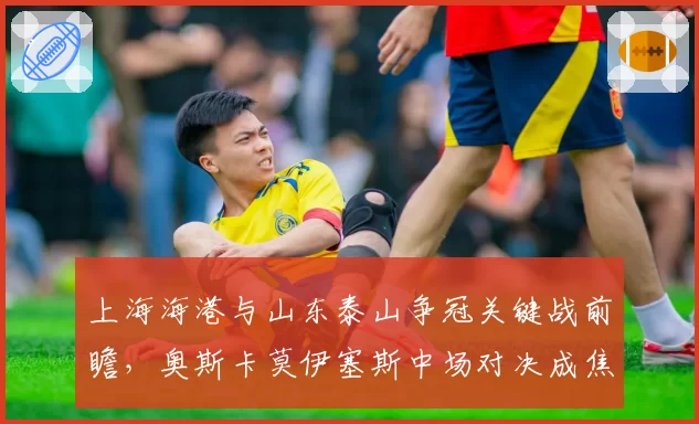上海海港与山东泰山争冠关键战前瞻,奥斯卡莫伊塞斯中场对决成焦点