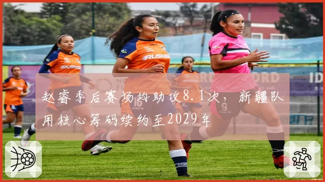 赵睿季后赛场均助攻8.1次，新疆队用核心筹码续约至2029年
