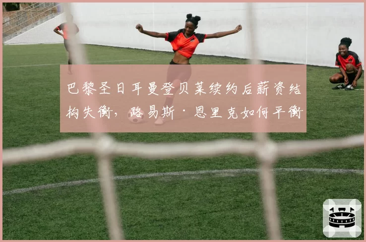 巴黎圣日耳曼登贝莱续约后薪资结构失衡,路易斯·恩里克如何平衡更衣室?