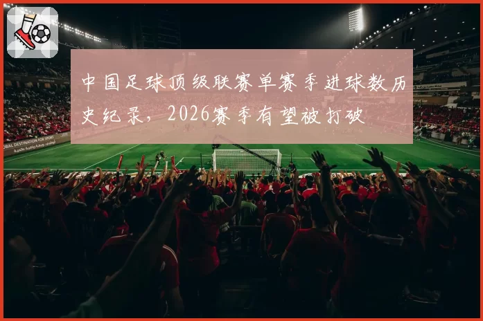 中国足球顶级联赛单赛季进球数历史纪录,2026赛季有望被打破