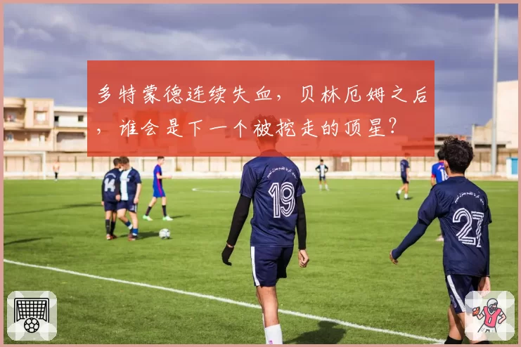 多特蒙德连续失血，贝林厄姆之后，谁会是下一个被挖走的顶星？