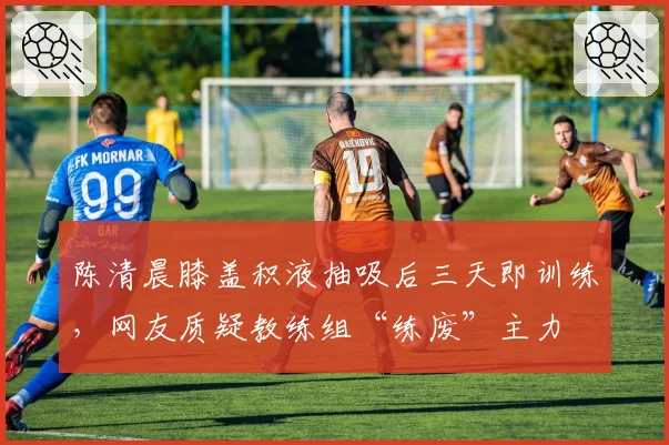 陈清晨膝盖积液抽吸后三天即训练，网友质疑教练组“练废”主力