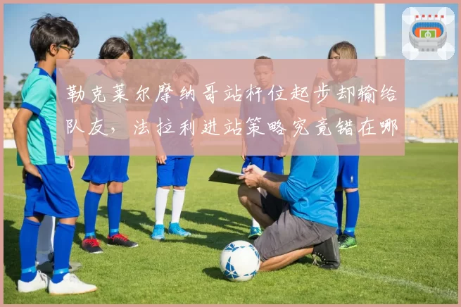 勒克莱尔摩纳哥站杆位起步却输给队友，法拉利进站策略究竟错在哪一步？