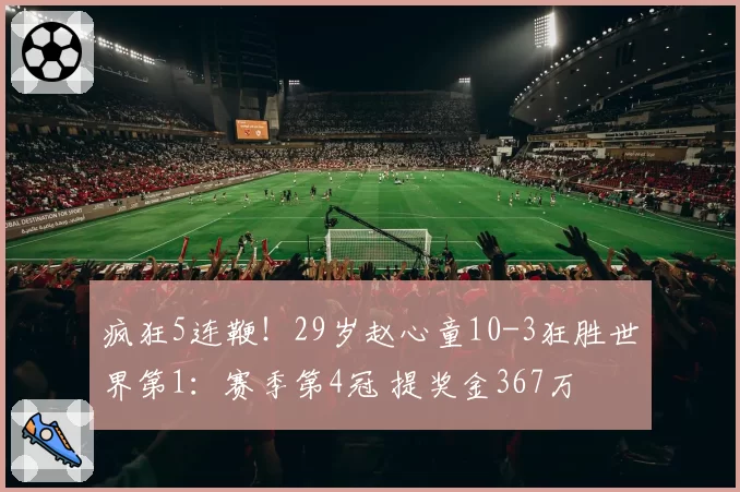 疯狂5连鞭！29岁赵心童10-3狂胜世界第1：赛季第4冠 提奖金367万