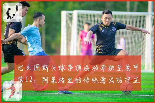 尤文图斯头球争顶成功率跌至意甲第12,阿莱格里的传统意式防守正在崩塌?