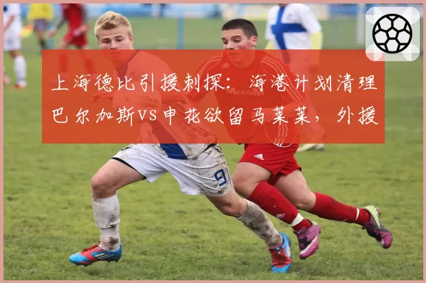 上海德比引援刺探:海港计划清理巴尔加斯vs申花欲留马莱莱,外援配置思路异同