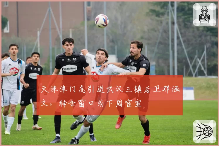 天津津门虎引进武汉三镇后卫邓涵文，转会窗口或下周官宣