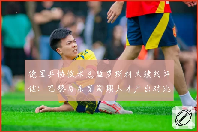 德国乒协技术总监罗斯科夫续约评估：巴黎与东京周期人才产出对比