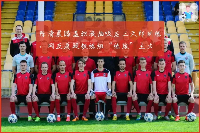 陈清晨膝盖积液抽吸后三天即训练，网友质疑教练组“练废”主力