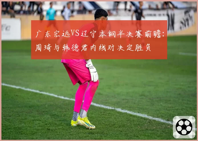 广东宏远VS辽宁本钢半决赛前瞻：周琦与韩德君内线对决定胜负