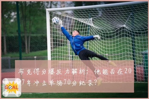 布克得分爆发力解析：他能否在2027年冲击单场70分纪录？