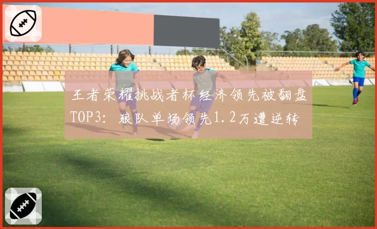 王者荣耀挑战者杯经济领先被翻盘TOP3:狼队单场领先1.2万遭逆转