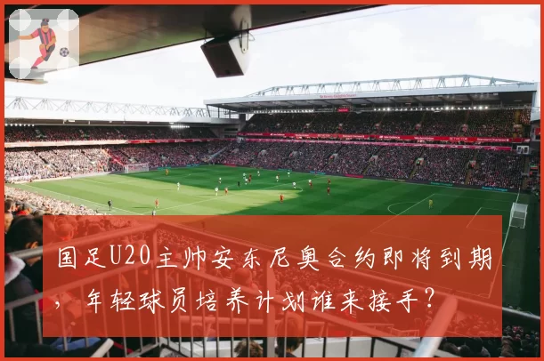国足U20主帅安东尼奥合约即将到期，年轻球员培养计划谁来接手？