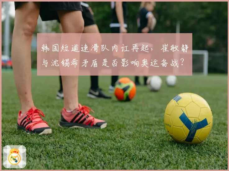 韩国短道速滑队内讧再起,崔敏静与沈锡希矛盾是否影响奥运备战?