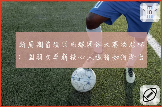 新周期首场羽毛球团体大赛汤尤杯:国羽女单新核心人选将如何浮出水面?