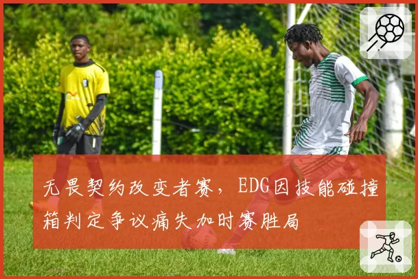 无畏契约改变者赛,EDG因技能碰撞箱判定争议痛失加时赛胜局