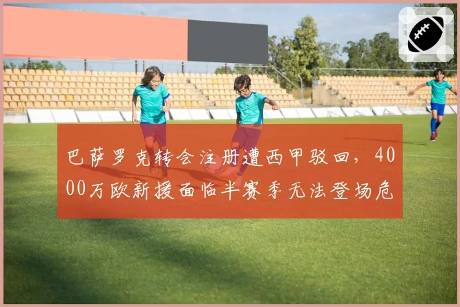 巴萨罗克转会注册遭西甲驳回,4000万欧新援面临半赛季无法登场危机