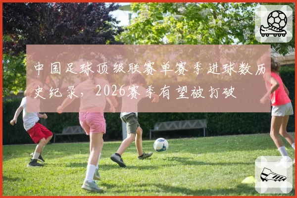 中国足球顶级联赛单赛季进球数历史纪录,2026赛季有望被打破