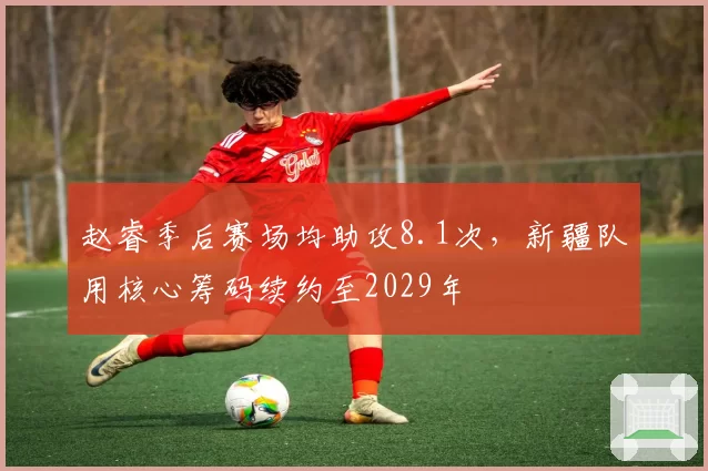 赵睿季后赛场均助攻8.1次，新疆队用核心筹码续约至2029年