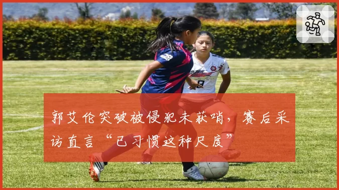 郭艾伦突破被侵犯未获哨，赛后采访直言“已习惯这种尺度”