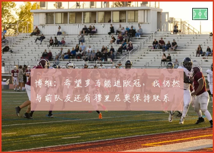 博维:希望罗马能进欧冠,我仍然与前队友还有穆里尼奥保持联系