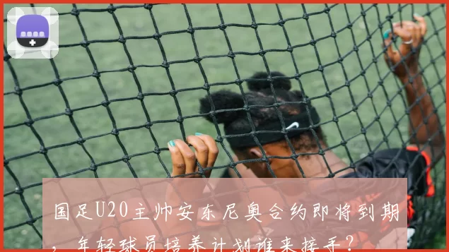 国足U20主帅安东尼奥合约即将到期，年轻球员培养计划谁来接手？