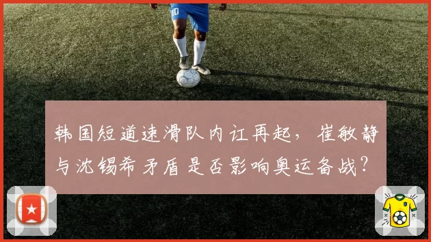 韩国短道速滑队内讧再起,崔敏静与沈锡希矛盾是否影响奥运备战?