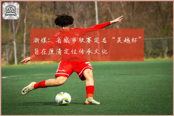 浙媒：省城市联赛定名“吴越杯”旨在厘清定位传承文化